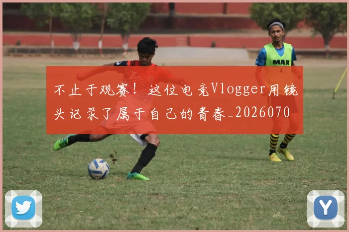 不止于观赛!这位电竞Vlogger用镜头记录了属于自己的青春_20260702175017