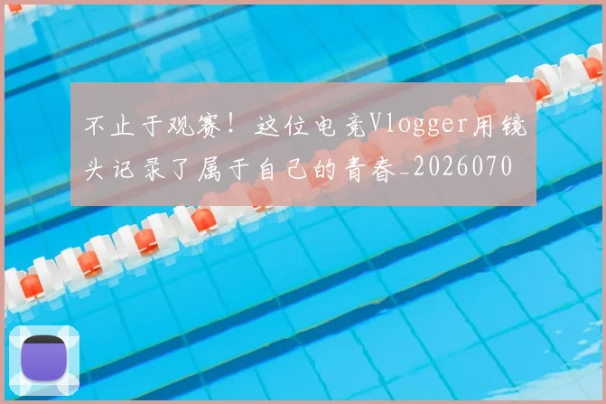 不止于观赛！这位电竞Vlogger用镜头记录了属于自己的青春_20260702175017