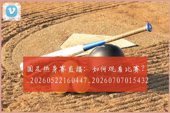 国足热身赛直播：如何观看比赛？_20260522160447_20260707015432