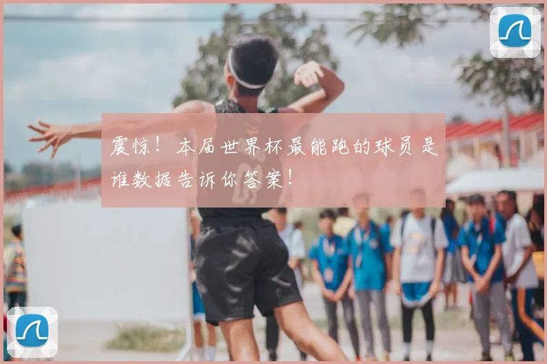 震惊！本届世界杯最能跑的球员是谁数据告诉你答案！