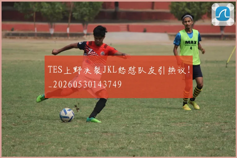 TES上野决裂JKL怒怼队友引热议！_20260530143749