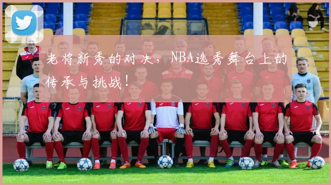 老将新秀的对决，NBA选秀舞台上的传承与挑战！