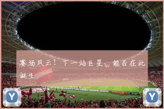 赛场风云!下一站巨星,能否在此诞生