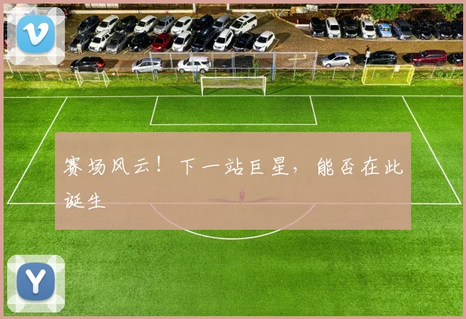 赛场风云！下一站巨星，能否在此诞生