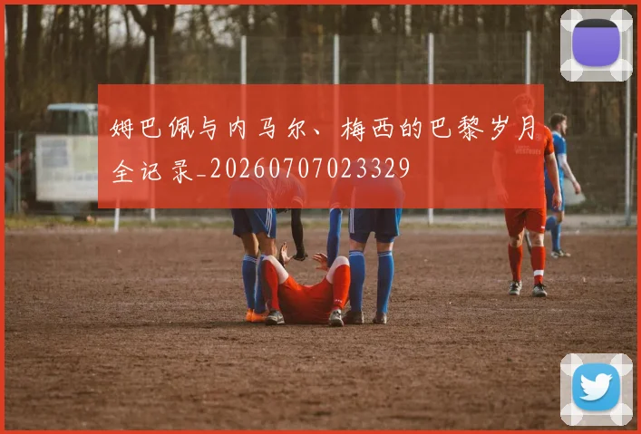 姆巴佩与内马尔、梅西的巴黎岁月全记录_20260707023329