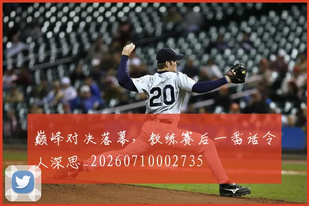巅峰对决落幕,教练赛后一番话令人深思_20260710002735