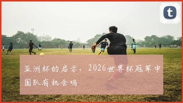 亚洲杯的启示,2026世界杯冠军中国队有机会吗