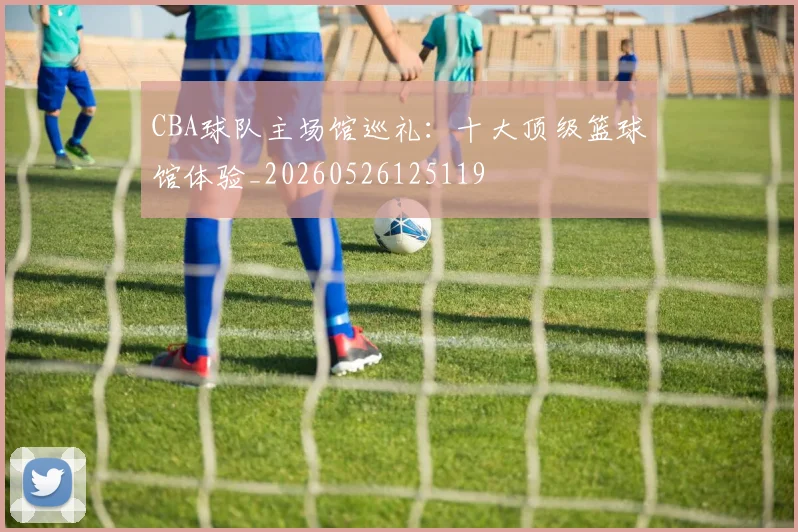 CBA球队主场馆巡礼:十大顶级篮球馆体验_20260526125119
