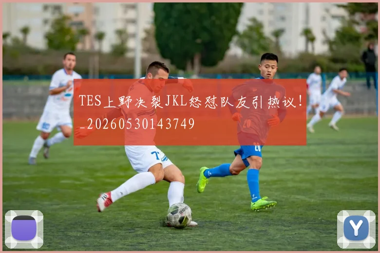 TES上野决裂JKL怒怼队友引热议!_20260530143749