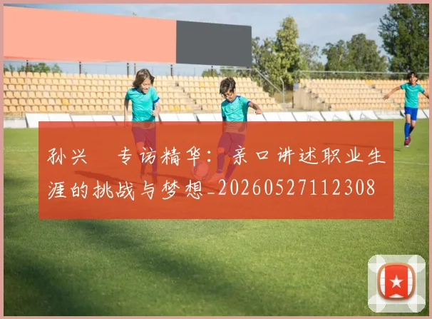 孙兴慜专访精华：亲口讲述职业生涯的挑战与梦想_20260527112308