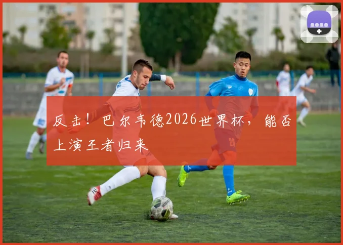 反击！巴尔韦德2026世界杯，能否上演王者归来