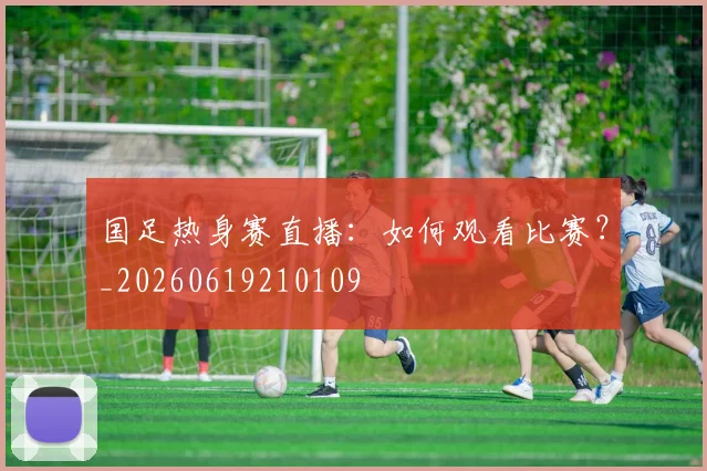 国足热身赛直播：如何观看比赛？_20260619210109