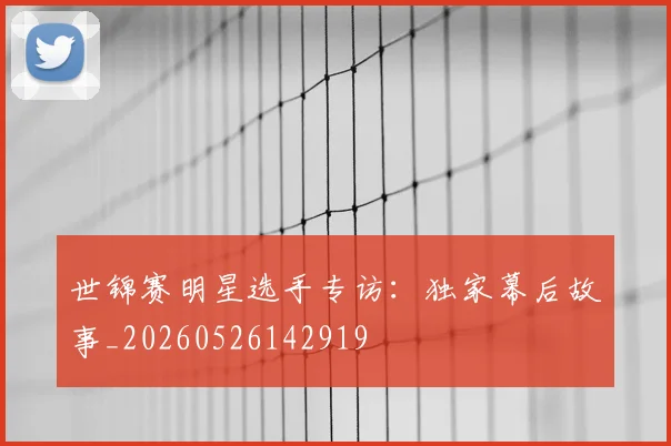 世锦赛明星选手专访：独家幕后故事_20260526142919