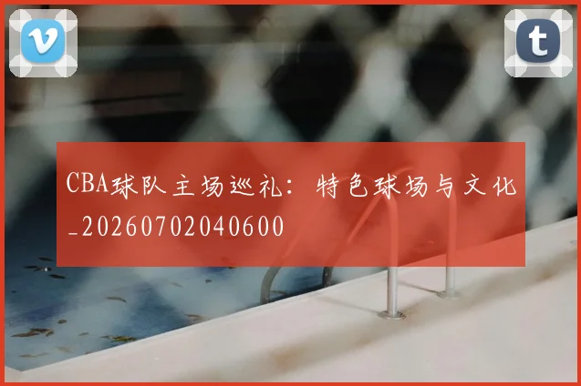 CBA球队主场巡礼：特色球场与文化_20260702040600