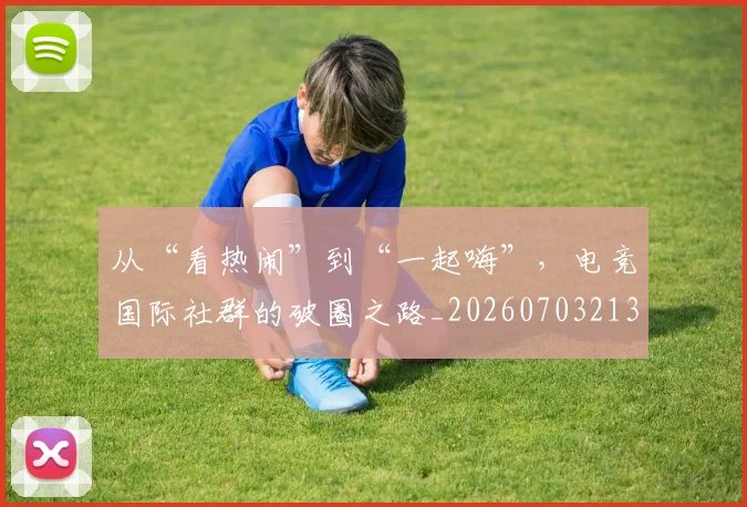 从“看热闹”到“一起嗨”，电竞国际社群的破圈之路_20260703213945