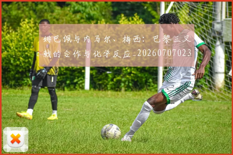 姆巴佩与内马尔、梅西:巴黎三叉戟的合作与化学反应_20260707023334
