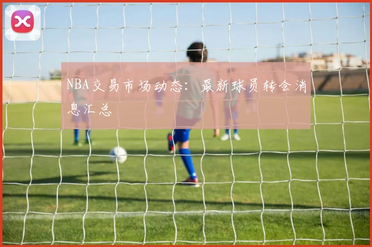 NBA交易市场动态:最新球员转会消息汇总