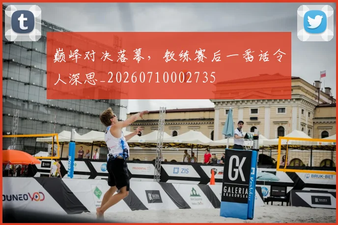 巅峰对决落幕,教练赛后一番话令人深思_20260710002735